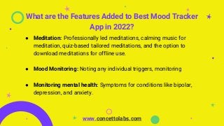 What are the Features Added to Best Mood Tracker
App in 2022?
● Meditation: Professionally led meditations, calming music for
meditation, quiz-based tailored meditations, and the option to
download meditations for offline use.
● Mood Monitoring: Noting any individual triggers, monitoring
● Monitoring mental health: Symptoms for conditions like bipolar,
depression, and anxiety.
www.concettolabs.com
 