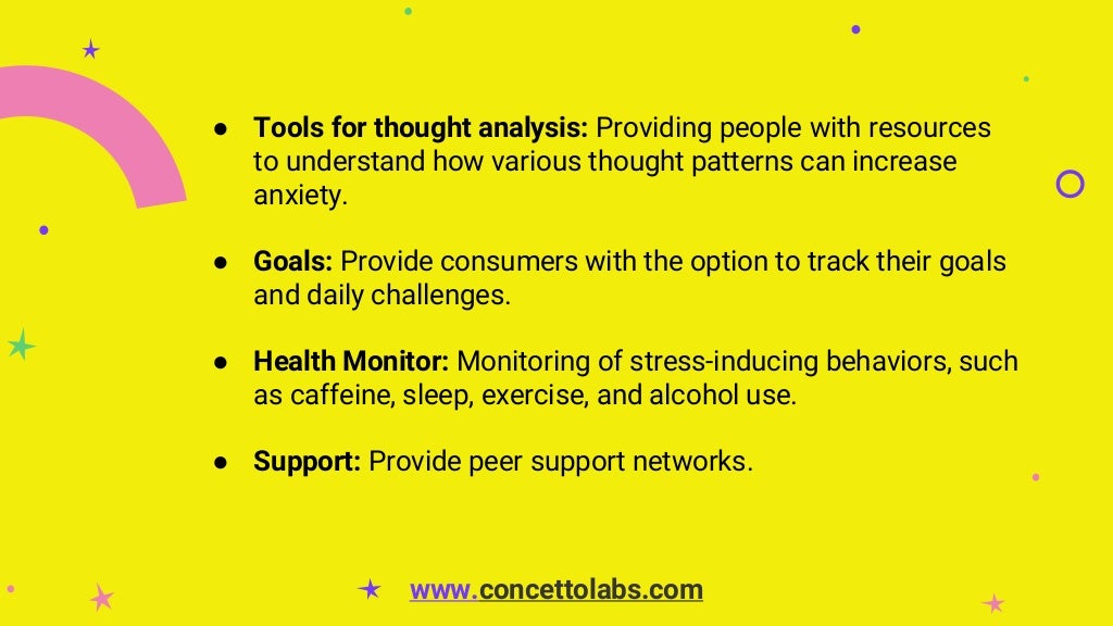 ● Tools for thought analysis: Providing people with resources
to understand how various thought patterns can increase
anxiety.
● Goals: Provide consumers with the option to track their goals
and daily challenges.
● Health Monitor: Monitoring of stress-inducing behaviors, such
as caffeine, sleep, exercise, and alcohol use.
● Support: Provide peer support networks.
www.concettolabs.com
 
