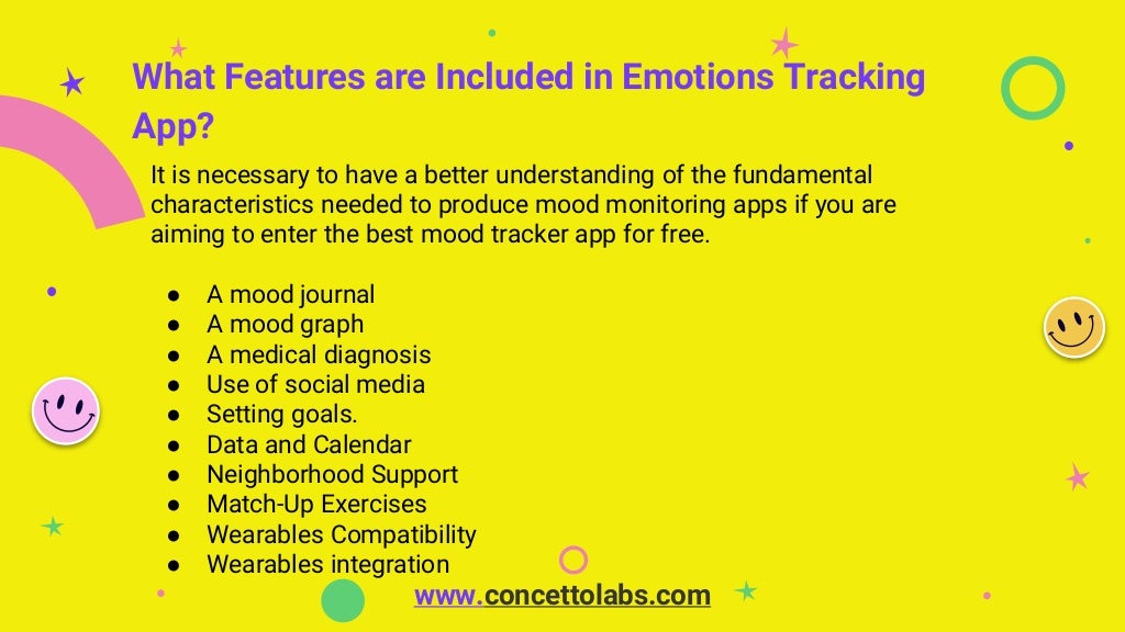 What Features are Included in Emotions Tracking
App?
It is necessary to have a better understanding of the fundamental
characteristics needed to produce mood monitoring apps if you are
aiming to enter the best mood tracker app for free.
● A mood journal
● A mood graph
● A medical diagnosis
● Use of social media
● Setting goals.
● Data and Calendar
● Neighborhood Support
● Match-Up Exercises
● Wearables Compatibility
● Wearables integration
www.concettolabs.com
 