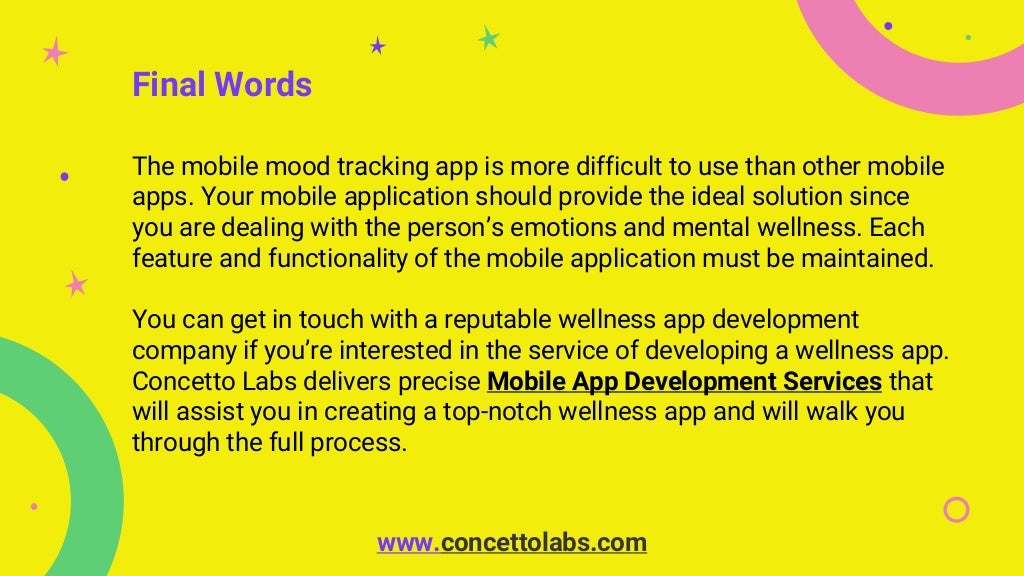 Final Words
The mobile mood tracking app is more difficult to use than other mobile
apps. Your mobile application should provide the ideal solution since
you are dealing with the person’s emotions and mental wellness. Each
feature and functionality of the mobile application must be maintained.
You can get in touch with a reputable wellness app development
company if you’re interested in the service of developing a wellness app.
Concetto Labs delivers precise Mobile App Development Services that
will assist you in creating a top-notch wellness app and will walk you
through the full process.
www.concettolabs.com
 