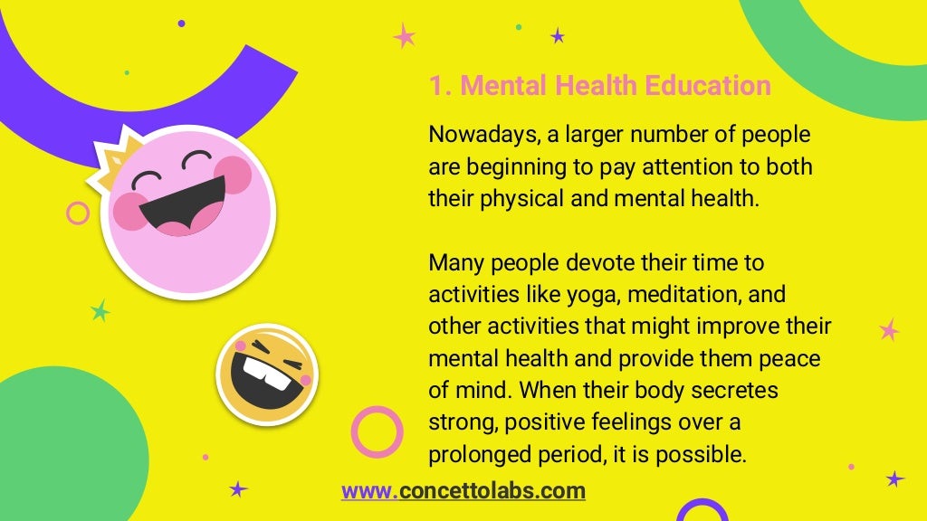 1. Mental Health Education
Nowadays, a larger number of people
are beginning to pay attention to both
their physical and mental health.
Many people devote their time to
activities like yoga, meditation, and
other activities that might improve their
mental health and provide them peace
of mind. When their body secretes
strong, positive feelings over a
prolonged period, it is possible.
www.concettolabs.com
 