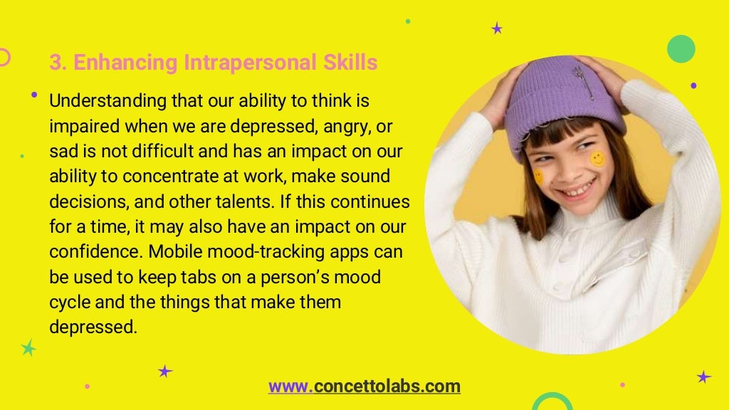 3. Enhancing Intrapersonal Skills
Understanding that our ability to think is
impaired when we are depressed, angry, or
sad is not difficult and has an impact on our
ability to concentrate at work, make sound
decisions, and other talents. If this continues
for a time, it may also have an impact on our
confidence. Mobile mood-tracking apps can
be used to keep tabs on a person’s mood
cycle and the things that make them
depressed.
www.concettolabs.com
 