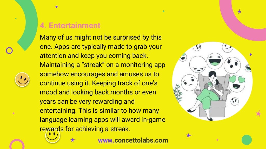 4. Entertainment
Many of us might not be surprised by this
one. Apps are typically made to grab your
attention and keep you coming back.
Maintaining a “streak” on a monitoring app
somehow encourages and amuses us to
continue using it. Keeping track of one’s
mood and looking back months or even
years can be very rewarding and
entertaining. This is similar to how many
language learning apps will award in-game
rewards for achieving a streak.
www.concettolabs.com
 
