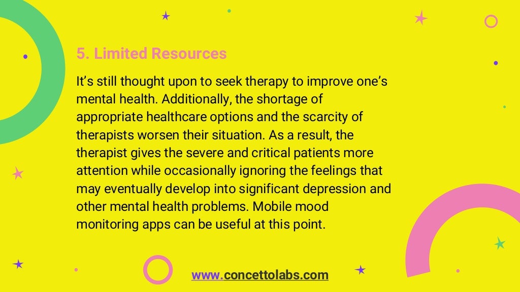 5. Limited Resources
It’s still thought upon to seek therapy to improve one’s
mental health. Additionally, the shortage of
appropriate healthcare options and the scarcity of
therapists worsen their situation. As a result, the
therapist gives the severe and critical patients more
attention while occasionally ignoring the feelings that
may eventually develop into significant depression and
other mental health problems. Mobile mood
monitoring apps can be useful at this point.
www.concettolabs.com
 