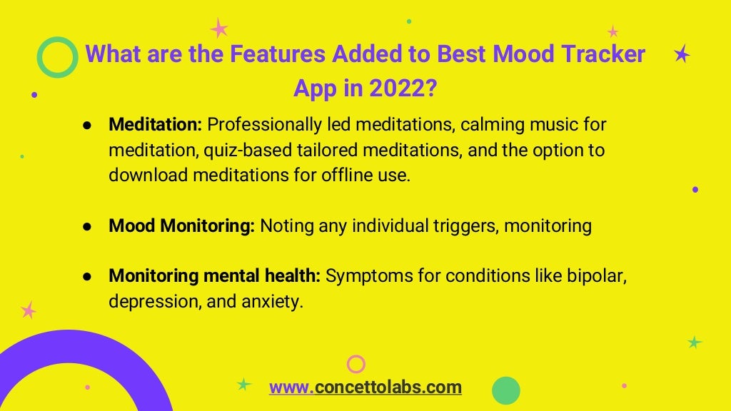 What are the Features Added to Best Mood Tracker
App in 2022?
● Meditation: Professionally led meditations, calming music for
meditation, quiz-based tailored meditations, and the option to
download meditations for offline use.
● Mood Monitoring: Noting any individual triggers, monitoring
● Monitoring mental health: Symptoms for conditions like bipolar,
depression, and anxiety.
www.concettolabs.com
 