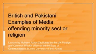 British and Pakistani
Examples of Media
offending minority sect or
religion
Lecture by Mobeen Azhar (facilitated by the UK Foreign
and Common Wealth office) at the Institute of
Communication Studies University of the Punjab
 