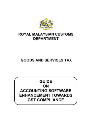 GUIDE
ON
ACCOUNTING SOFTWARE
ENHANCEMENT TOWARDS
GST COMPLIANCE
ROYAL MALAYSIAN CUSTOMS
DEPARTMENT
GOODS AND SERVICES TAX
 
