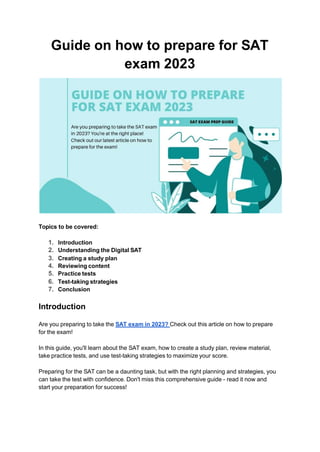 Guide on how to prepare for SAT
exam 2023
Topics to be covered:
1. Introduction
2. Understanding the Digital SAT
3. Creating a study plan
4. Reviewing content
5. Practice tests
6. Test-taking strategies
7. Conclusion
Introduction
Are you preparing to take the SAT exam in 2023? Check out this article on how to prepare
for the exam!
In this guide, you'll learn about the SAT exam, how to create a study plan, review material,
take practice tests, and use test-taking strategies to maximize your score.
Preparing for the SAT can be a daunting task, but with the right planning and strategies, you
can take the test with confidence. Don't miss this comprehensive guide - read it now and
start your preparation for success!
 