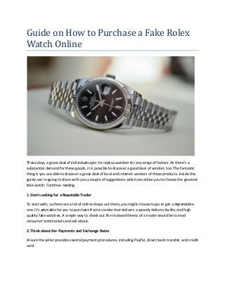 Guide on How to Purchase a Fake Rolex
Watch Online
These days, a great deal of individuals opts for replica watches for any range of factors. As there's a
substantial demand for these goods, it is possible to discover a good deal of vendors too. The fantastic
thing is you are able to discover a great deal of local and internet vendors of those products. Inside this
guide, we're going to share with you a couple of suggestions which can allow you to choose the greatest
fake watch. Continue reading.
1. Start Looking for a Reputable Trader
To start with, as there are a lot of online shops out there, you might choose to go to get a dependable
one. It's advisable for you to purchase from a vendor that delivers a speedy delivery facility and high
quality fake watches. A simple way to check out the trustworthiness of a trader would be to read
consumer testimonials and ask about.
2. Think about the Payments and Exchange Rates
Ensure the seller provides several payment procedures, including PayPal, direct bank transfer, and credit
card.
 