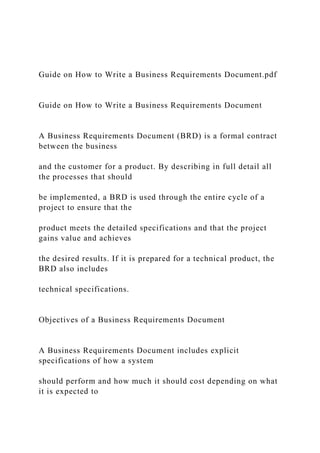 Guide on How to Write a Business Requirements Document.pdf
Guide on How to Write a Business Requirements Document
A Business Requirements Document (BRD) is a formal contract
between the business
and the customer for a product. By describing in full detail all
the processes that should
be implemented, a BRD is used through the entire cycle of a
project to ensure that the
product meets the detailed specifications and that the project
gains value and achieves
the desired results. If it is prepared for a technical product, the
BRD also includes
technical specifications.
Objectives of a Business Requirements Document
A Business Requirements Document includes explicit
specifications of how a system
should perform and how much it should cost depending on what
it is expected to
 