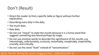 Don’t (Result)
• Direct the reader to find a specific table or figure without further
explanation.
• Describing every blip in the data.
• Too much data.
• Raw data.
• Do not use “reveal” to state the results because it is a funny word that
suggests something was found perhaps by magic.
• Do not use emotive words to describe the significance of the results, e.g.
interestingly, unfortunately, curiously, remarkably, inexplicably, importantly,
crucially, and critically.
• Do not use the word “level” instead of “concentration.”
Ng KH, Peh WC. Writing the results. Singapore Med J. 2008;49(12):967–8.
 