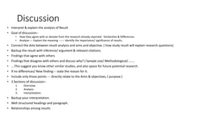 Discussion
• Interpret & explain the analysis of Result
• Goal of discussion:-
• How they agree with or deviate from the research already reported. Similarities & Differences.
• Analyze---- Explain the meaning ------ Identify the importance/ significance of results.
• Connect the dots between result analysis and aims and objective. ( how study result will explain research questions)
• Backup the result with inference/ argument & relevant citations.
• Findings that agree with others
• Findings that disagree with others and discuss why? ( Sample size/ Methodological/……..
• ….This suggest you know other similar studies, and also space for future potential research.
• If no differences/ New finding:-- state the reason for it.
• Include only those points --- directly relate to the Aims & objectives, ( purpose )
• 3 Sections of discussion:-
1. Overview.
2. Analysis.
3. Interpretation.
• Backup your interpretation.
• Well structured headings and paragraph.
• Relationships among results
 