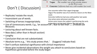 Don’t ( Discussion)
• Replicate/ restate the result.
• Inconsistent use of words.
• Switching of tenses inappropriately.
• Use of Unnecessary words. E.g., ‘on account of’; ‘due to fact that’….. (Instead use
Because).
• Lecturing about well known facts.
• New data ( other than in Result section)
• Lengthy
• Conclusion that are not substantiated.
• Absolute terms e.g., ‘ this study proves that..’ (Suggest/ indicate that)
• Don't confuse statistical significance with clinical importance
• Never give incidental observations the weight you attach to conclusions based on
hypotheses generated before the study began
Use concrete rather than vague language.
Vague The weather was of an extreme nature on the West
coast.
Concrete California had very cold weather last week.
Use active voice whenever possible.
Active voice means the subject is performing the verb.
Active-Barry hit the ball. Passive-The ball was hit.
 
