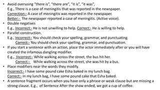 • Avoid overusing “there is”, “there are”, “it is”, “it was”,
E.g., There is a case of meningitis that was reported in the newspaper.
Correction:- A case of meningitis was reported in the newspaper.
Better:- The newspaper reported a case of meningitis. (Active voice).
• Double negatives
E.g., Incorrect:- He is not unwilling to help. Correct:- He is willing to help.
• Parallel construction.
E.g., Incorrect:- You should check your spelling, grammar, and punctuating.
Correct:- You should check your spelling, grammar, and punctuation.
• If you start a sentence with an action, place the actor immediately after or you will have
created the infamous dangling modifier.
E.g., Incorrect:- While walking across the street, the bus hit her.
Correct:- While walking across the street, she was hit by a bus.
• Place modifiers near the words they modify.
Incorrect:- I have some pound cake Esha baked in my lunch bag.
Correct:- In my lunch bag, I have some pound cake that Esha baked.
• A sentence fragment occurs when you have only a phrase or weak clause but are missing a
strong clause. E.g., of Sentence After the show ended, we got a cup of coffee.
 