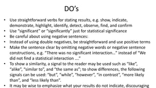 • Use straightforward verbs for stating results, e.g. show, indicate,
demonstrate, highlight, identify, detect, observe, find, and confirm
• Use “significant” or “significantly” just for statistical significance
• Be careful about using negative sentences:
• Instead of using double negatives, be straightforward and use positive terms
• Make the sentence clear by omitting negative words or negative sentence
constructions, e.g. “There was no significant interaction…” instead of “We
did not find a statistical interaction ….”
• To show a similarity, a signal to the reader may be used such as “like”,
“alike”, “similar to”, and “the same as”; to show differences, the following
signals can be used: “but”, “while”, “however”, “in contrast”, “more likely
than”, and “less likely than”.
• It may be wise to emphasize what your results do not indicate, discouraging
DO’s
 