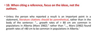 • 10. When citing a reference, focus on the ideas, not the
authors.
• Unless the person who reported a result is an important point in a
statement, literature citations should be parenthetical, rather than in the
body of the sentence: “… growth rates of > 80 cm are common in
populations in Alberta (Marx 1982)." rather than “…, Marx (1982) found
growth rates of >80 cm to be common in populations in Alberta.'
 