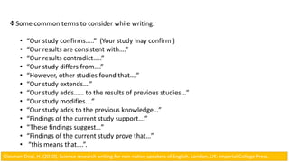 Some common terms to consider while writing:
• “Our study confirms…..” (Your study may confirm )
• “Our results are consistent with….”
• “Our results contradict…..”
• “Our study differs from….”
• “However, other studies found that….”
• “Our study extends….”
• “Our study adds…… to the results of previous studies…”
• “Our study modifies….”
• “Our study adds to the previous knowledge…”
• “Findings of the current study support….”
• “These findings suggest…”
• “Findings of the current study prove that…”
• “this means that….”.
Glasman-Deal, H. (2010). Science research writing for non-native speakers of English. London, UK: Imperial College Press.
 