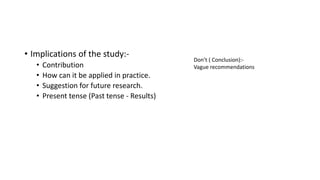 • Implications of the study:-
• Contribution
• How can it be applied in practice.
• Suggestion for future research.
• Present tense (Past tense - Results)
Don’t ( Conclusion):-
Vague recommendations
 