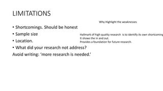 LIMITATIONS
• Shortcomings. Should be honest
• Sample size
• Location.
• What did your research not address?
Avoid writing: ‘more research is needed.’
Why Highlight the weaknesses
Hallmark of high quality research is to identify its own shortcoming
It shows the in and out.
Provides a foundation for future research.
 