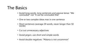 The Basics
• Avoid long words, long sentences and passive tense: “We
concluded” not “It can be concluded that”
• One or two complex ideas max in one sentence
• Short sentences (average 20 words, never longer than 50
words)
• Cut out unnecessary adjectives
• Avoid jargon, use short and simple words
• Avoid double negatives: “Malaria is not uncommon”
 