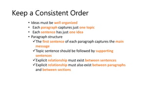 Keep a Consistent Order
• Ideas must be well organized
• Each paragraph captures just one topic
• Each sentence has just one idea
• Paragraph structure
The first sentence of each paragraph captures the main
message
Topic sentence should be followed by supporting
sentences
Explicit relationship must exist between sentences
Explicit relationship must also exist between paragraphs
and between sections
 