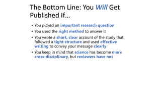 The Bottom Line: You Will Get
Published If…
• You picked an important research question
• You used the right method to answer it
• You wrote a short, clear account of the study that
followed a tight structure and used effective
writing to convey your message clearly
• You keep in mind that science has become more
cross-disciplinary, but reviewers have not
 