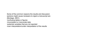 Some of the common reasons the results and discussion
sections might cause reviewers to reject a manuscript are
(Bordage, 2001)
•confusing tables or figures
•inconsistent or inaccurate data
•potential variables that are not reported
•over interpretation/under interpretation of the results
 