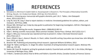 REFERENCES
1. Bahadoran Z, Mirmiran P, Zadeh-Vakili A, Hosseinpanah F, Ghasemi A. The Principles of Biomedical Scientific
Writing: Results. Int J Endocrinol Metab. 2019 Apr 24;17(2):e92113.
2. Riordan L. Enhancing your manuscript with graphic elements, part 1 & 2 : Tables. J Am Osteopath
Assoc. 2013;113(1):54–7.
3. Lang TA, Secic M, Lang T. How to report statistics in medicine: Annotated guidelines for authors, editors, and
reviewers. ACP Press; 2006.
4. Kliewer MA. Writing it up: A step-by-step guide to publication for beginning investigators. AJR Am J Roentgenol..
2005;185(3):591–6.
5. Ng KH, Peh WC. Writing the results. Singapore Med J. 2008;49(12):967–8.
6. Faber J. Writing scientific manuscripts: Most common mistakes. Dental Press J Orthod. 2017;22(5):113–7.
7. Dogra S. Why your manuscript was rejected and how to prevent it. Indian J Dermatol Venereol Leprol.
2011;77(2):123–7.
8. Peat J, Elliott E, Baur L, Keena V. Results. In: Peat J, editor. Scientific writing: Easy when you know how. John Wiley &
Sons; 2013. pp. 63–85.
9. Browner WS. Publishing and presenting clinical research. Lippincott Williams & Wilkins; 2012.
10. Zeiger M. Tables and figures. In: Zeiger M, editor. Essentials of writing biomedical research papers. McGraw-Hill;
2000. pp. 223–60.
11. Swales JM, Feak CB. Academic writing for graduate students: Essential tasks and skills. Vol. 1. Ann Arbor, Michigan:
University of Michigan Press; 2004.
12. P. Mark L. Sandercock (2012) How to Write and Publish a Scientific Article, Canadian Society of Forensic Science
 