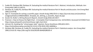 1. Cuddy PG, Elenbaas RM, Elenbaas JK. Evaluating the medical literature Part I: Abstract, Introduction, Methods. Ann
Emerg Med 1983;12:549-55.
2. Elenbaas JK, Cuddy PG, Elenbaas RM. Evaluating the medical literature Part III: Results and discussion. Ann Emerg Med
1983;12:679-86.
3. Eger EI. A template for writing a scientific paper. Anesth Analg 1990;70:91-6. https://journals.lww.com/anesthesia-
analgesia/Citation/1990/01000/A_Template_for_Writing_a_Scientific_Paper.16.aspx
4. Sessler DI, Shafer S, Writing Research Reports. Anesth Analg 2018;126:330-7.
5. Freeman J. How to Choose the Right Chart - A Complete Chart Comparison (rev. 12/15/2021). Accessed 5/17/2022 from
https://www.edrawsoft.com/chart/choose-right-chart.html
6. Johnson SH. Avoiding the "school paper style" rejection. Nurse Anesthesia 1993;4(3):130-5.
https://onlinelibrary.wiley.com/doi/10.1111/j.1750-4910.1991.tb00266.x
7. Elenbaas RM, Elenbaas JK, Cuddy PG. Evaluating the medical literature Part II: Statistical analysis. Ann Emerg Med
1983;12:610-20. https://doi.org/10.1016/S0196-0644(83)80205-4
 