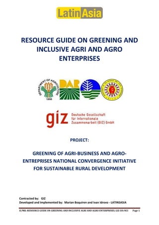 RESOURCE GUIDE ON GREENING AND
INCLUSIVE AGRI AND AGRO
ENTERPRISES

PROJECT:

GREENING OF AGRI-BUSINESS AND AGROENTREPRISES NATIONAL CONVERGENCE INITIATIVE
FOR SUSTAINABLE RURAL DEVELOPMENT

Contracted by: GIZ
Developed and Implemented by: Marian Boquiren and Ivan Idrovo - LATINSASIA
II/MB.-RESOURCE GUIDE ON GREENING AND INCLUSIVE AGRI AND AGRO ENTERPRISES, GIZ-DA-NCI

Page 1

 