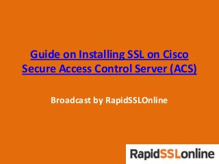 Guide on Installing SSL on Cisco
Secure Access Control Server (ACS)
Broadcast by RapidSSLOnline
 