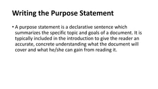 Writing the Purpose Statement
• A purpose statement is a declarative sentence which
summarizes the specific topic and goals of a document. It is
typically included in the introduction to give the reader an
accurate, concrete understanding what the document will
cover and what he/she can gain from reading it.
 