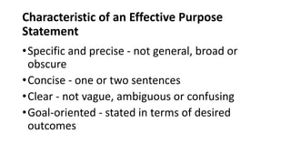 Characteristic of an Effective Purpose
Statement
•Specific and precise - not general, broad or
obscure
•Concise - one or two sentences
•Clear - not vague, ambiguous or confusing
•Goal-oriented - stated in terms of desired
outcomes
 