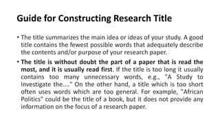 Guide for Constructing Research Title
• The title summarizes the main idea or ideas of your study. A good
title contains the fewest possible words that adequately describe
the contents and/or purpose of your research paper.
• The title is without doubt the part of a paper that is read the
most, and it is usually read first. If the title is too long it usually
contains too many unnecessary words, e.g., "A Study to
Investigate the...." On the other hand, a title which is too short
often uses words which are too general. For example, "African
Politics" could be the title of a book, but it does not provide any
information on the focus of a research paper.
 