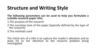 Structure and Writing Style
The following parameters can be used to help you formulate a
suitable research paper title:
1.The purpose of the research
2.The narrative tone of the paper [typically defined by the type of
the research]
3.The methods used
The initial aim of a title is to capture the reader’s attention and to
draw his or her attention to the research problem being
investigated.
 