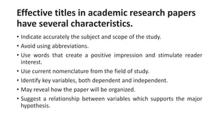 Effective titles in academic research papers
have several characteristics.
• Indicate accurately the subject and scope of the study.
• Avoid using abbreviations.
• Use words that create a positive impression and stimulate reader
interest.
• Use current nomenclature from the field of study.
• Identify key variables, both dependent and independent.
• May reveal how the paper will be organized.
• Suggest a relationship between variables which supports the major
hypothesis.
 