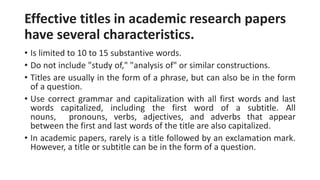 Effective titles in academic research papers
have several characteristics.
• Is limited to 10 to 15 substantive words.
• Do not include "study of," "analysis of" or similar constructions.
• Titles are usually in the form of a phrase, but can also be in the form
of a question.
• Use correct grammar and capitalization with all first words and last
words capitalized, including the first word of a subtitle. All
nouns, pronouns, verbs, adjectives, and adverbs that appear
between the first and last words of the title are also capitalized.
• In academic papers, rarely is a title followed by an exclamation mark.
However, a title or subtitle can be in the form of a question.
 