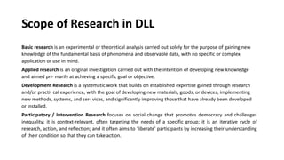 Scope of Research in DLL
Basic research is an experimental or theoretical analysis carried out solely for the purpose of gaining new
knowledge of the fundamental basis of phenomena and observable data, with no specific or complex
application or use in mind.
Applied research is an original investigation carried out with the intention of developing new knowledge
and aimed pri- marily at achieving a specific goal or objective.
Development Research is a systematic work that builds on established expertise gained through research
and/or practi- cal experience, with the goal of developing new materials, goods, or devices, implementing
new methods, systems, and ser- vices, and significantly improving those that have already been developed
or installed.
Participatory / Intervention Research focuses on social change that promotes democracy and challenges
inequality; it is context-relevant, often targeting the needs of a specific group; it is an iterative cycle of
research, action, and reflection; and it often aims to ‘liberate' participants by increasing their understanding
of their condition so that they can take action.
 