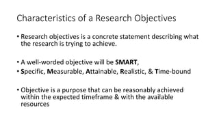 Characteristics of a Research Objectives
• Research objectives is a concrete statement describing what
the research is trying to achieve.
• A well-worded objective will be SMART,
• Specific, Measurable, Attainable, Realistic, & Time-bound
• Objective is a purpose that can be reasonably achieved
within the expected timeframe & with the available
resources
 