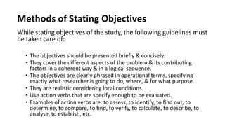Methods of Stating Objectives
While stating objectives of the study, the following guidelines must
be taken care of:
• The objectives should be presented briefly & concisely.
• They cover the different aspects of the problem & its contributing
factors in a coherent way & in a logical sequence.
• The objectives are clearly phrased in operational terms, specifying
exactly what researcher is going to do, where, & for what purpose.
• They are realistic considering local conditions.
• Use action verbs that are specify enough to be evaluated.
• Examples of action verbs are: to assess, to identify, to find out, to
determine, to compare, to find, to verify, to calculate, to describe, to
analyse, to establish, etc.
 