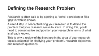 Defining the Research Problem
Research is often said to be seeking to ‘solve’ a problem or fill a
‘gap’ in what is known.
A useful step in conceptualizing your research is to define the
problem that your research seeks to solve. In doing this, you’ll
need to contextualize and position your research in terms of what
is already known.
This is why a review of the literature in the area of your research
topic is essential for clarifying your ‘problem’, research objectives
and research questions.
 