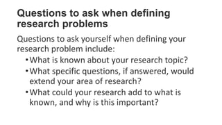 Questions to ask when defining
research problems
Questions to ask yourself when defining your
research problem include:
•What is known about your research topic?
•What specific questions, if answered, would
extend your area of research?
•What could your research add to what is
known, and why is this important?
 