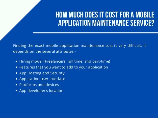 How much does it cost for a mobile
application maintenance service?
Finding the exact mobile application maintenance cost is very difficult. It
depends on the several attributes –
Hiring model (Freelancers, full time, and part-time)
Features that you want to add to your application
App Hosting and Security
Application user interface
Platforms and devices
App developer’s location
 