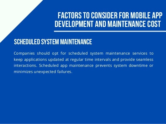 Factors to consider for Mobile app
development and maintenance cost
Companies should opt for scheduled system maintenance services to
keep applications updated at regular time intervals and provide seamless
interactions. Scheduled app maintenance prevents system downtime or
minimizes unexpected failures.
Scheduled System Maintenance
 