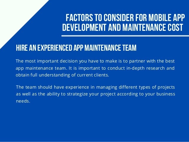 Factors to consider for Mobile app
development and maintenance cost
The most important decision you have to make is to partner with the best
app maintenance team. It is important to conduct in-depth research and
obtain full understanding of current clients.
Hire an experienced app maintenance team
The team should have experience in managing different types of projects
as well as the ability to strategize your project according to your business
needs.
 