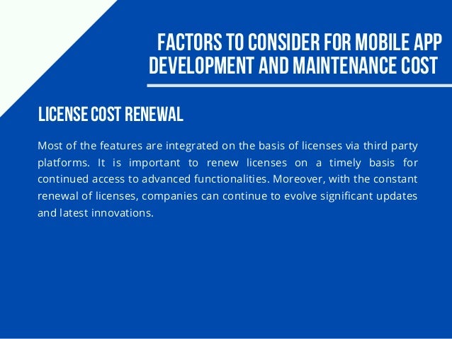 Factors to consider for Mobile app
development and maintenance cost
Most of the features are integrated on the basis of licenses via third party
platforms. It is important to renew licenses on a timely basis for
continued access to advanced functionalities. Moreover, with the constant
renewal of licenses, companies can continue to evolve significant updates
and latest innovations.
License cost renewal
 