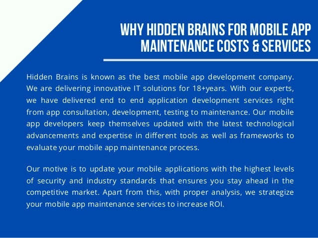Why Hidden Brains for Mobile App
Maintenance Costs & Services
Hidden Brains is known as the best mobile app development company.
We are delivering innovative IT solutions for 18+years. With our experts,
we have delivered end to end application development services right
from app consultation, development, testing to maintenance. Our mobile
app developers keep themselves updated with the latest technological
advancements and expertise in different tools as well as frameworks to
evaluate your mobile app maintenance process.
Our motive is to update your mobile applications with the highest levels
of security and industry standards that ensures you stay ahead in the
competitive market. Apart from this, with proper analysis, we strategize
your mobile app maintenance services to increase ROI.
 