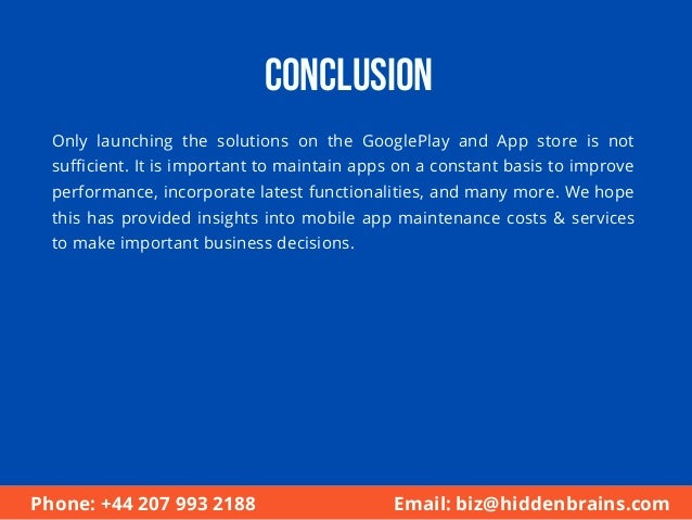 Conclusion
Only launching the solutions on the GooglePlay and App store is not
sufficient. It is important to maintain apps on a constant basis to improve
performance, incorporate latest functionalities, and many more. We hope
this has provided insights into mobile app maintenance costs & services
to make important business decisions.
Phone: +44 207 993 2188 Email: biz@hiddenbrains.com
 