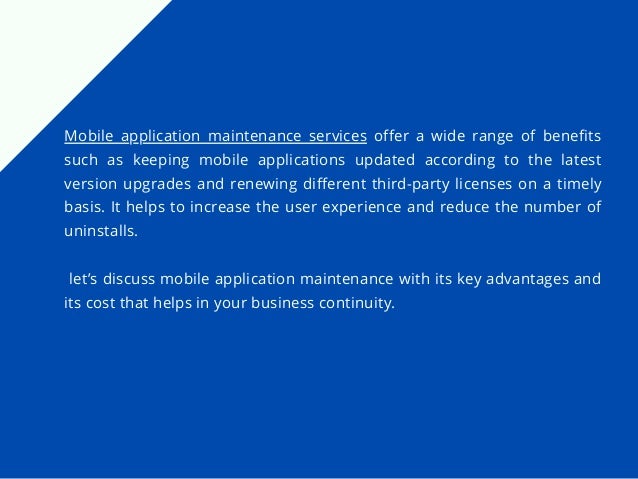 Mobile application maintenance services offer a wide range of benefits
such as keeping mobile applications updated according to the latest
version upgrades and renewing different third-party licenses on a timely
basis. It helps to increase the user experience and reduce the number of
uninstalls.
let’s discuss mobile application maintenance with its key advantages and
its cost that helps in your business continuity.
 