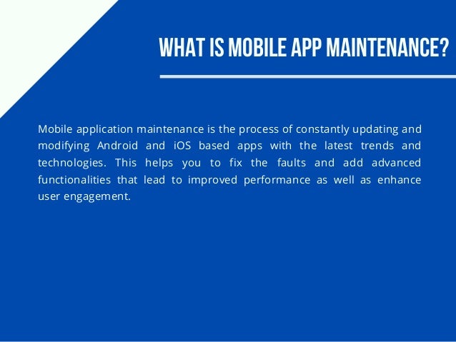 What is Mobile App Maintenance?
Mobile application maintenance is the process of constantly updating and
modifying Android and iOS based apps with the latest trends and
technologies. This helps you to fix the faults and add advanced
functionalities that lead to improved performance as well as enhance
user engagement.
 